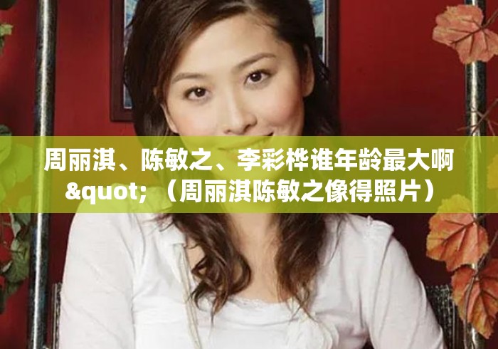 周丽淇、陈敏之、李彩桦谁年龄最大啊" （周丽淇陈敏之像得照片）