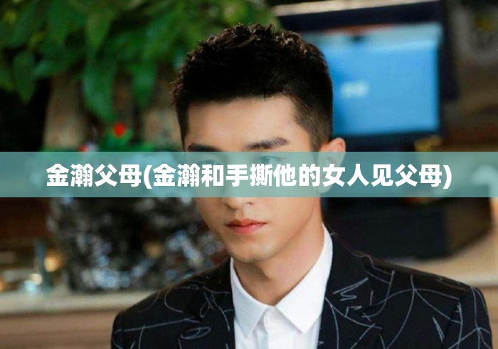 金瀚父母(金瀚和手撕他的女人见父母) 金瀚父母(金瀚和手撕他的女人见父母)