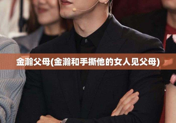 金瀚父母(金瀚和手撕他的女人见父母) 金瀚父母(金瀚和手撕他的女人见父母)