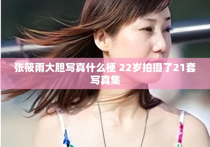 张筱雨大胆写真什么梗 22岁拍摄了21套写真集