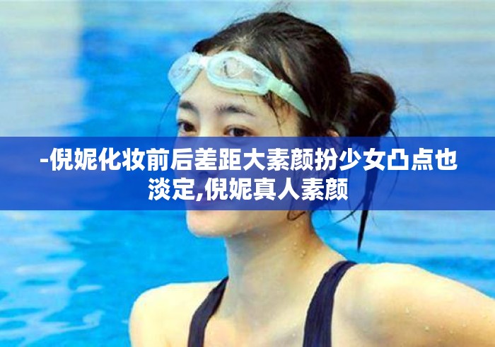 -倪妮化妆前后差距大素颜扮少女凸点也淡定,倪妮真人素颜