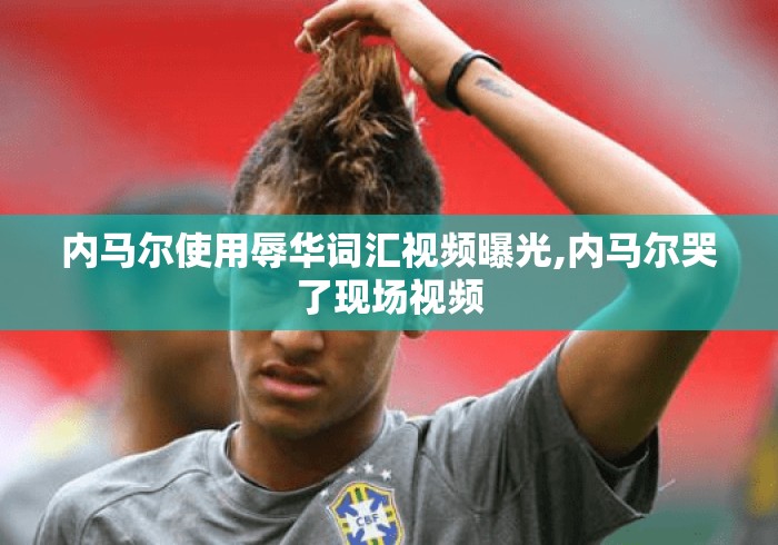 内马尔使用辱华词汇视频曝光,内马尔哭了现场视频