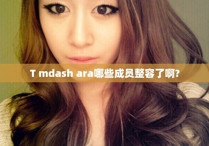 T mdash ara哪些成员整容了啊?