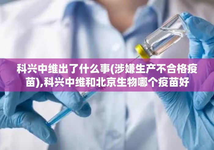 科兴中维出了什么事(涉嫌生产不合格疫苗),科兴中维和北京生物哪个疫苗好