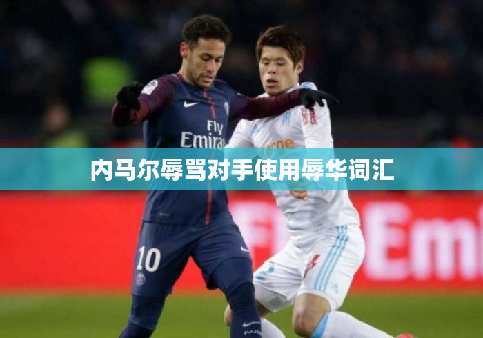 内马尔辱骂对手使用辱华词汇 内马尔辱骂对手使用辱华词汇