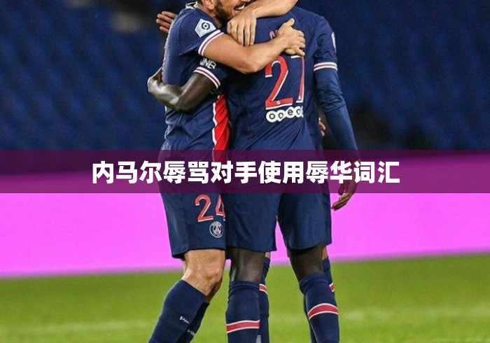 内马尔辱骂对手使用辱华词汇 内马尔辱骂对手使用辱华词汇