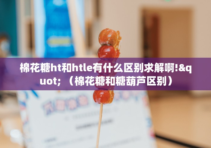 棉花糖ht和htle有什么区别求解啊!" (棉花糖和糖葫芦区别) 棉花糖ht和htle有什么区别求解啊!" (棉花糖和糖葫芦区别)