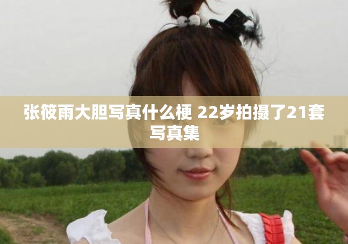 张筱雨大胆写真什么梗 22岁拍摄了21套写真集