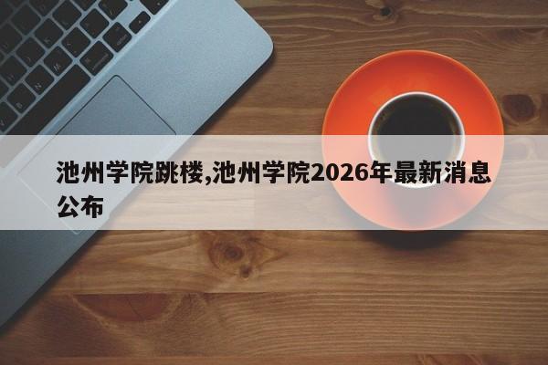 池州学院跳楼,池州学院2026年最新消息公布
