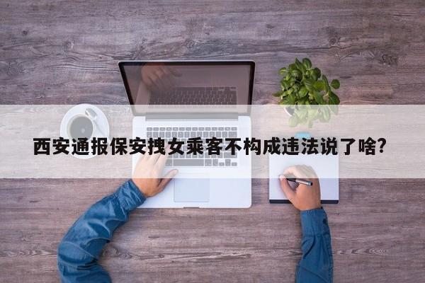 西安通报保安拽女乘客不构成违法说了啥? 
