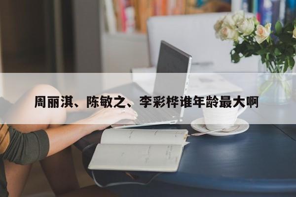 周丽淇、陈敏之、李彩桦谁年龄最大啊 