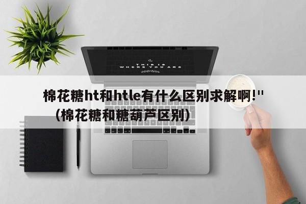 棉花糖ht和htle有什么区别求解啊!" （棉花糖和糖葫芦区别）